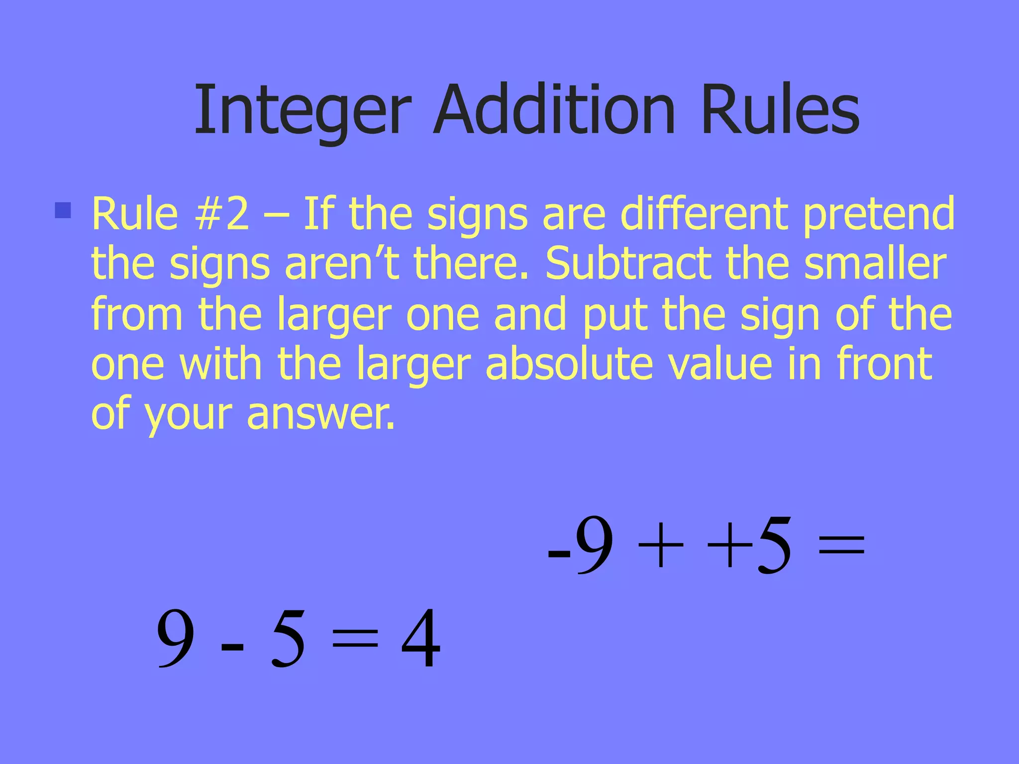 Integer Addition Rules
   Rule #2 – If the signs are different pretend
    the signs aren’t there. Subtract the smaller
    from the larger one and put the sign of the
    one with the larger absolute value in front
    of your answer.


                           -9 + +5 =
       9-5=4
 