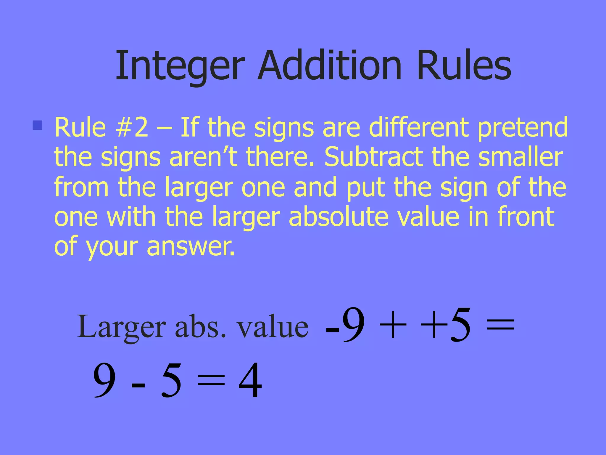 Integer Addition Rules
   Rule #2 – If the signs are different pretend
    the signs aren’t there. Subtract the smaller
    from the larger one and put the sign of the
    one with the larger absolute value in front
    of your answer.


     Larger abs. value     -9 + +5 =
       9-5=4
 