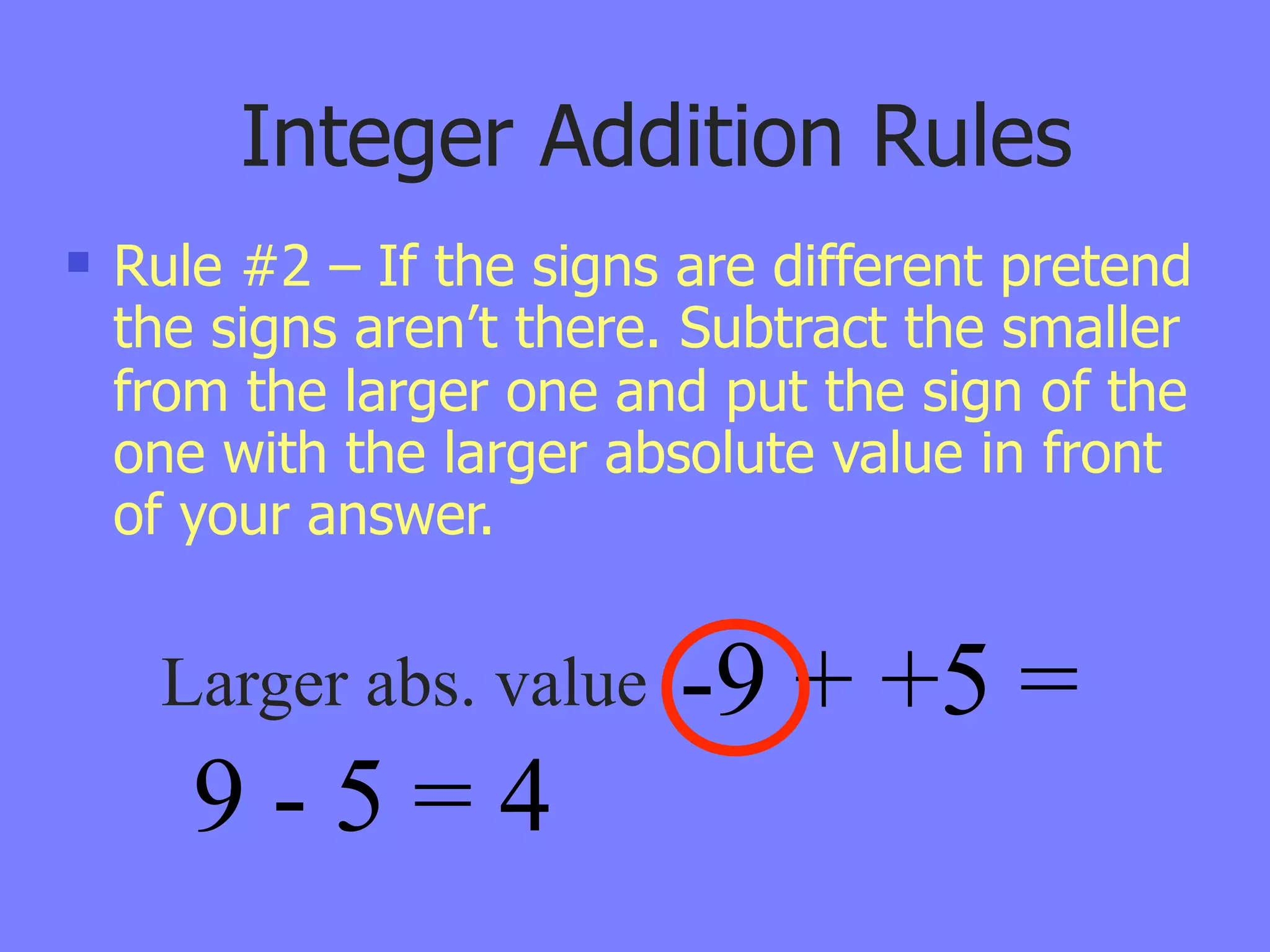 Integer Addition Rules
   Rule #2 – If the signs are different pretend
    the signs aren’t there. Subtract the smaller
    from the larger one and put the sign of the
    one with the larger absolute value in front
    of your answer.


     Larger abs. value     -9 + +5 =
       9-5=4
 