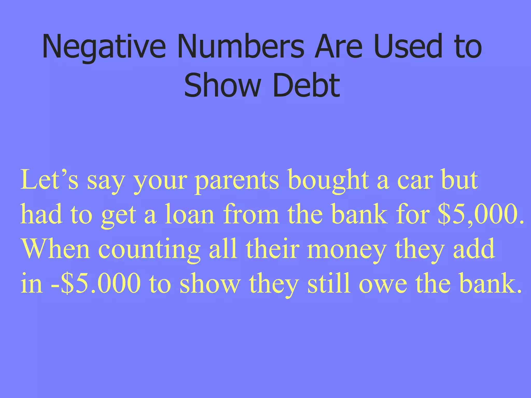 Negative Numbers Are Used to
          Show Debt

Let’s say your parents bought a car but
had to get a loan from the bank for $5,000.
When counting all their money they add
in -$5.000 to show they still owe the bank.
 