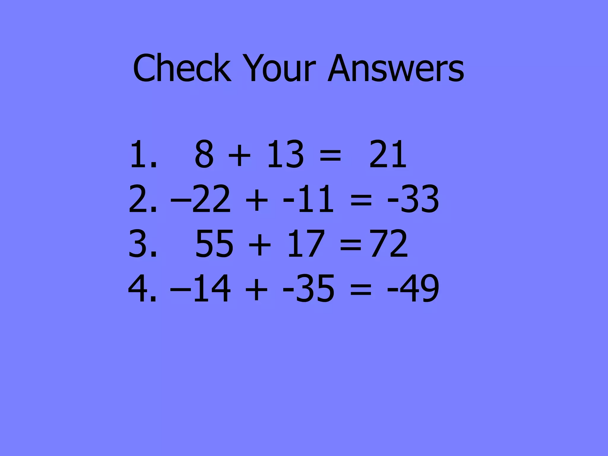 Check Your Answers

1.    8 + 13 = 21
2.   –22 + -11 = -33
3.    55 + 17 = 72
4.   –14 + -35 = -49
 