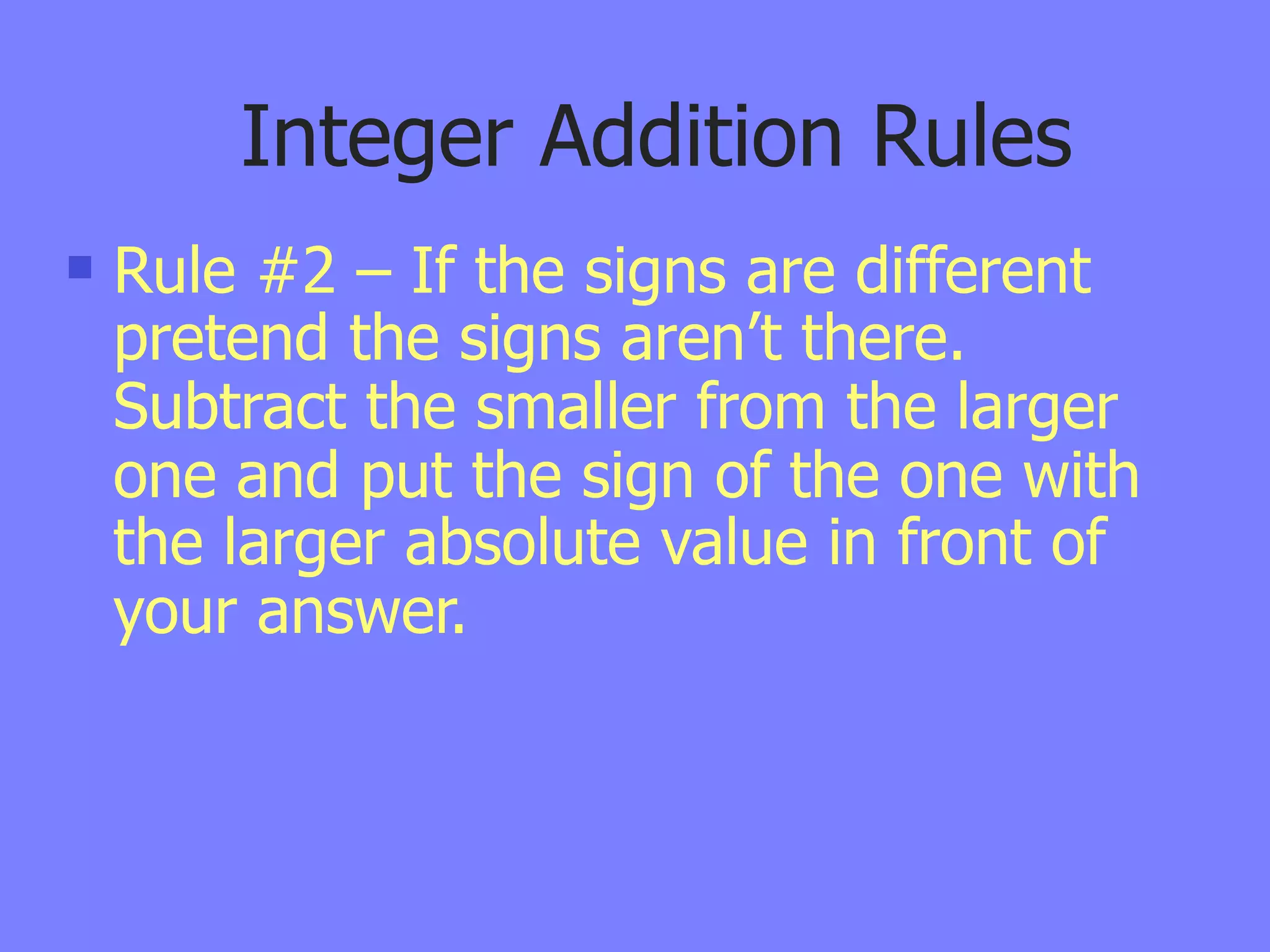 Integer Addition Rules
   Rule #2 – If the signs are different
    pretend the signs aren’t there.
    Subtract the smaller from the larger
    one and put the sign of the one with
    the larger absolute value in front of
    your answer.
 