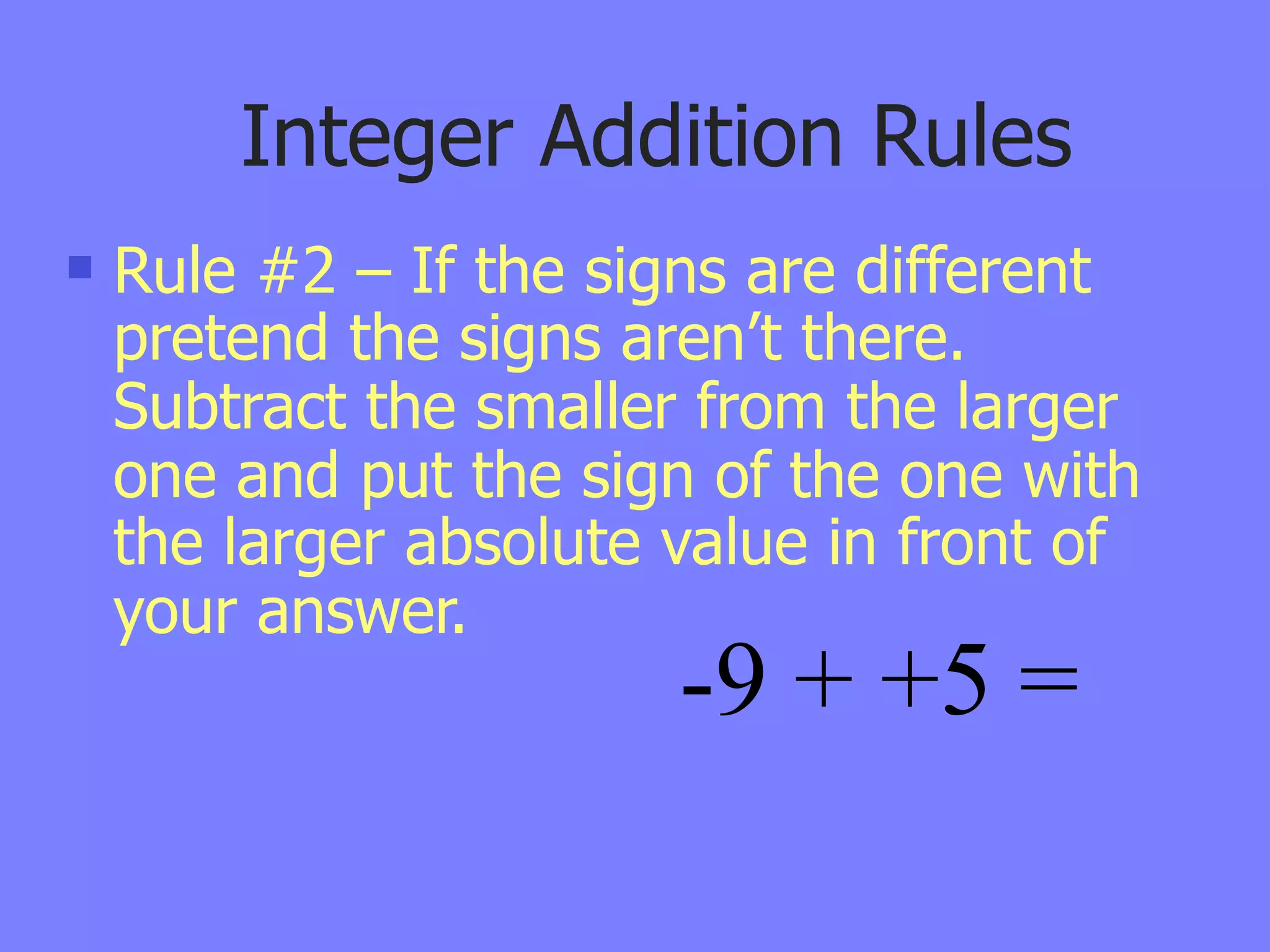 Integer Addition Rules
   Rule #2 – If the signs are different
    pretend the signs aren’t there.
    Subtract the smaller from the larger
    one and put the sign of the one with
    the larger absolute value in front of
    your answer.
                        -9 + +5 =
 