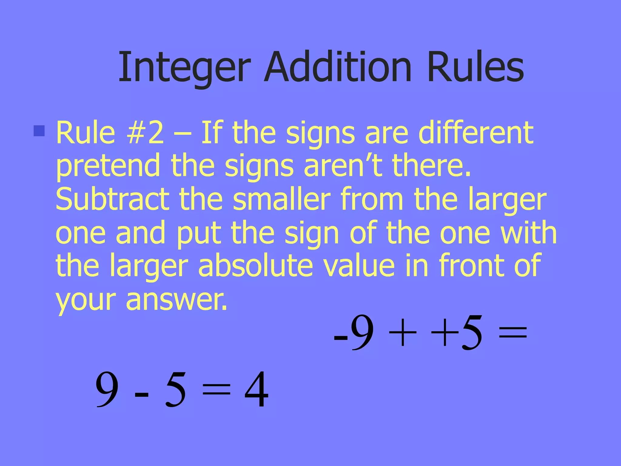 Integer Addition Rules
   Rule #2 – If the signs are different
    pretend the signs aren’t there.
    Subtract the smaller from the larger
    one and put the sign of the one with
    the larger absolute value in front of
    your answer.
                        -9 + +5 =
      9-5=4
 