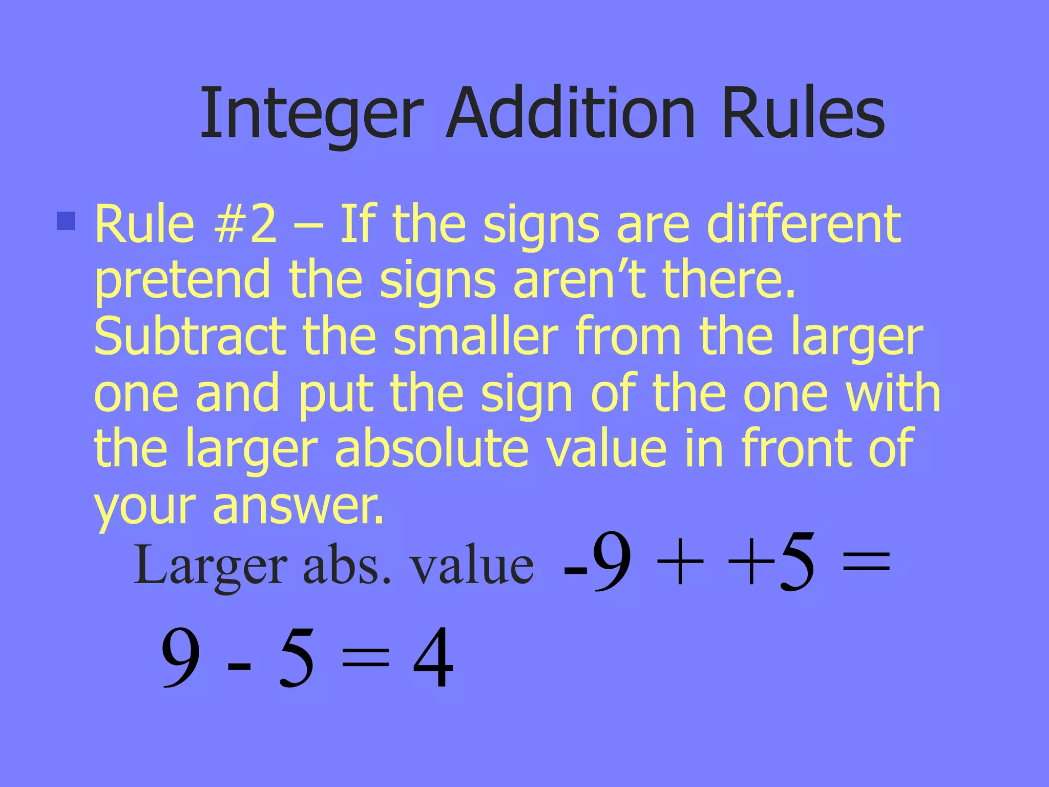 Integer Addition Rules
   Rule #2 – If the signs are different
    pretend the signs aren’t there.
    Subtract the smaller from the larger
    one and put the sign of the one with
    the larger absolute value in front of
    your answer.
     Larger abs. value   -9 + +5 =
      9-5=4
 