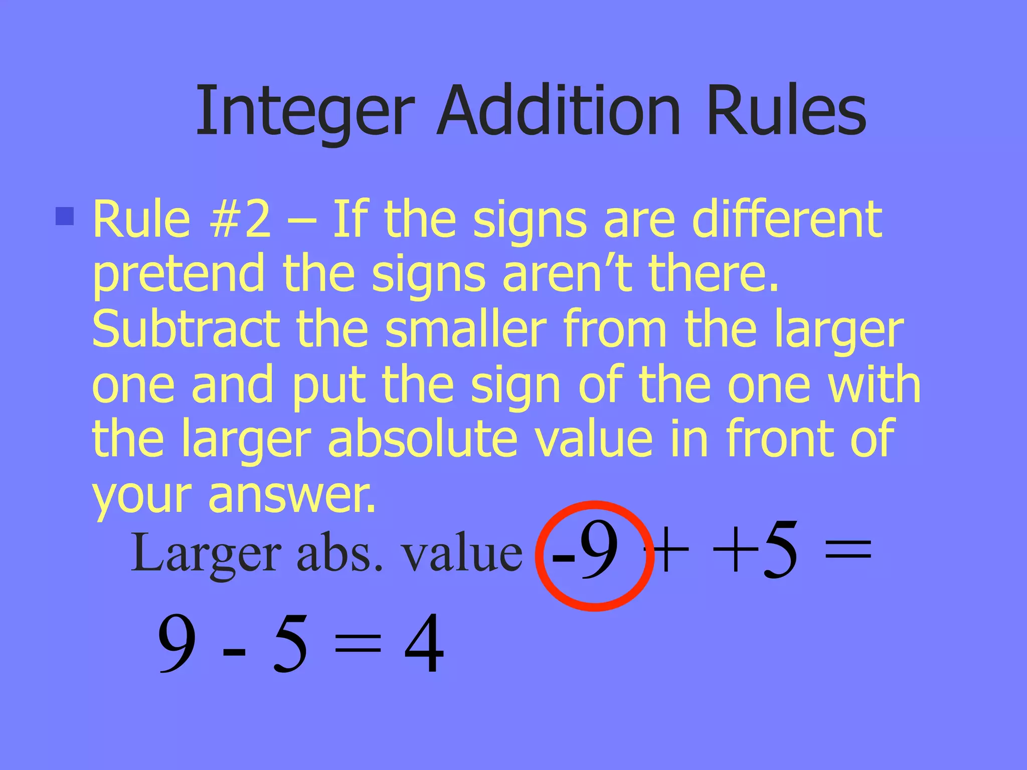 Integer Addition Rules
   Rule #2 – If the signs are different
    pretend the signs aren’t there.
    Subtract the smaller from the larger
    one and put the sign of the one with
    the larger absolute value in front of
    your answer.
     Larger abs. value   -9 + +5 =
      9-5=4
 