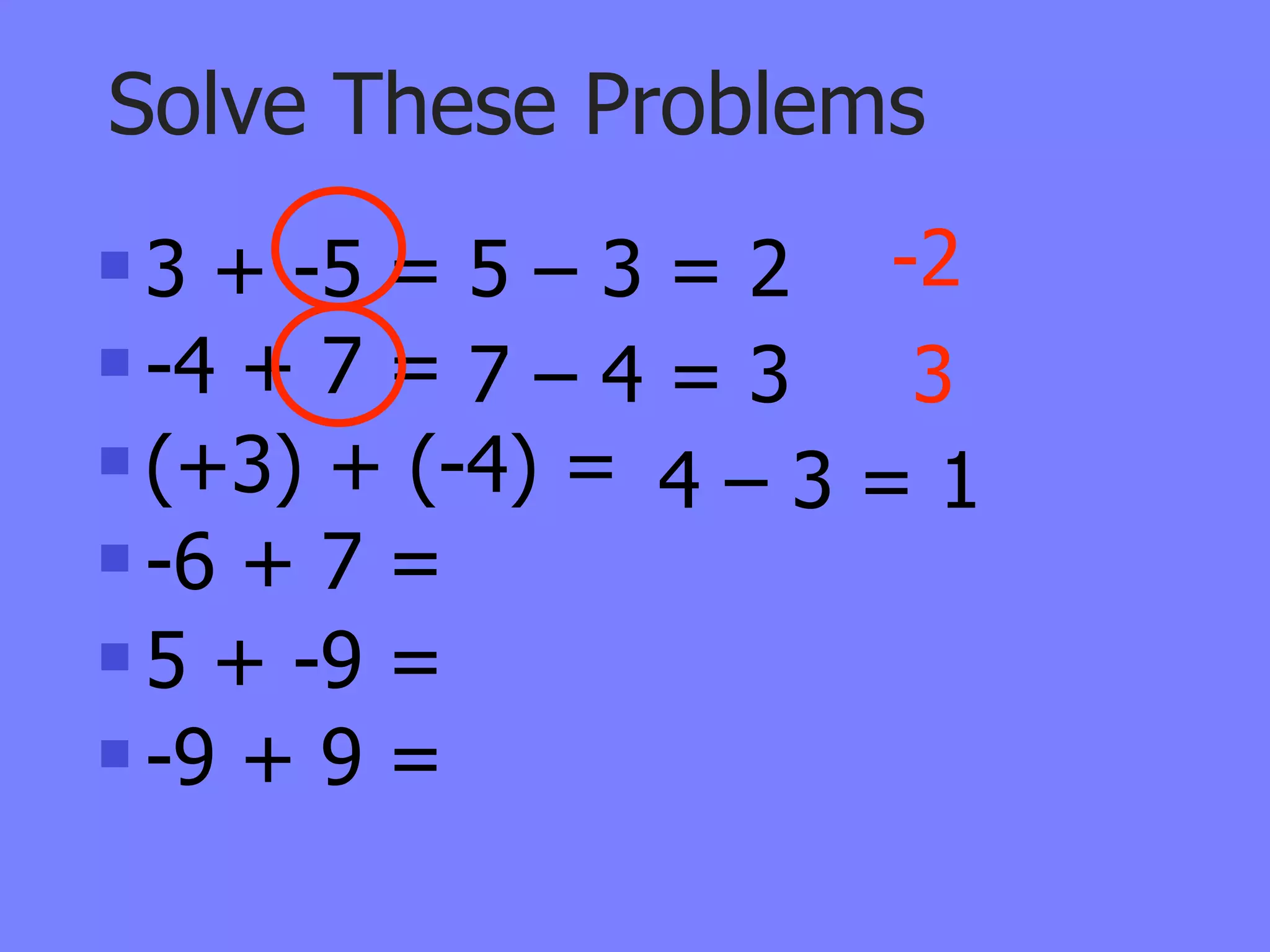 Solve These Problems
 3 + -5 = 5 – 3 = 2 -2
 -4 + 7 = 7 – 4 = 3  3
 (+3) + (-4) =
                 4–3=1
 -6 + 7 =

 5 + -9 =

 -9 + 9 =
 
