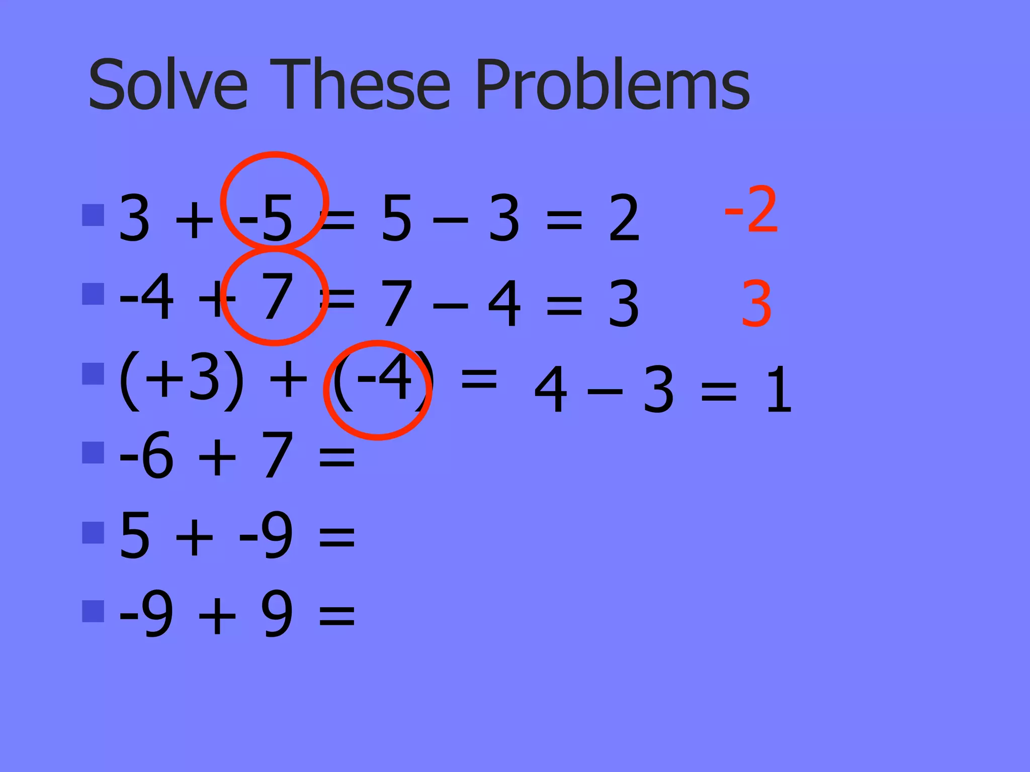 Solve These Problems
 3 + -5 = 5 – 3 = 2 -2
 -4 + 7 = 7 – 4 = 3  3
 (+3) + (-4) =
                 4–3=1
 -6 + 7 =

 5 + -9 =

 -9 + 9 =
 