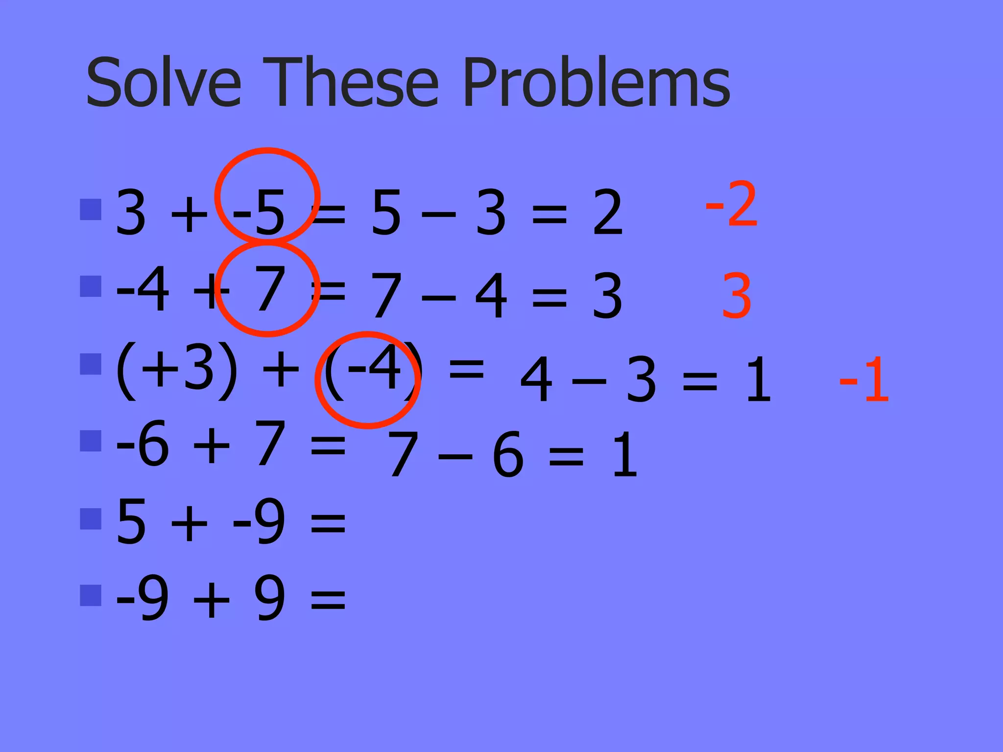 Solve These Problems
 3 + -5 = 5 – 3 = 2 -2
 -4 + 7 = 7 – 4 = 3  3
 (+3) + (-4) =
                 4–3=1    -1
 -6 + 7 =
            7–6=1
 5 + -9 =

 -9 + 9 =
 