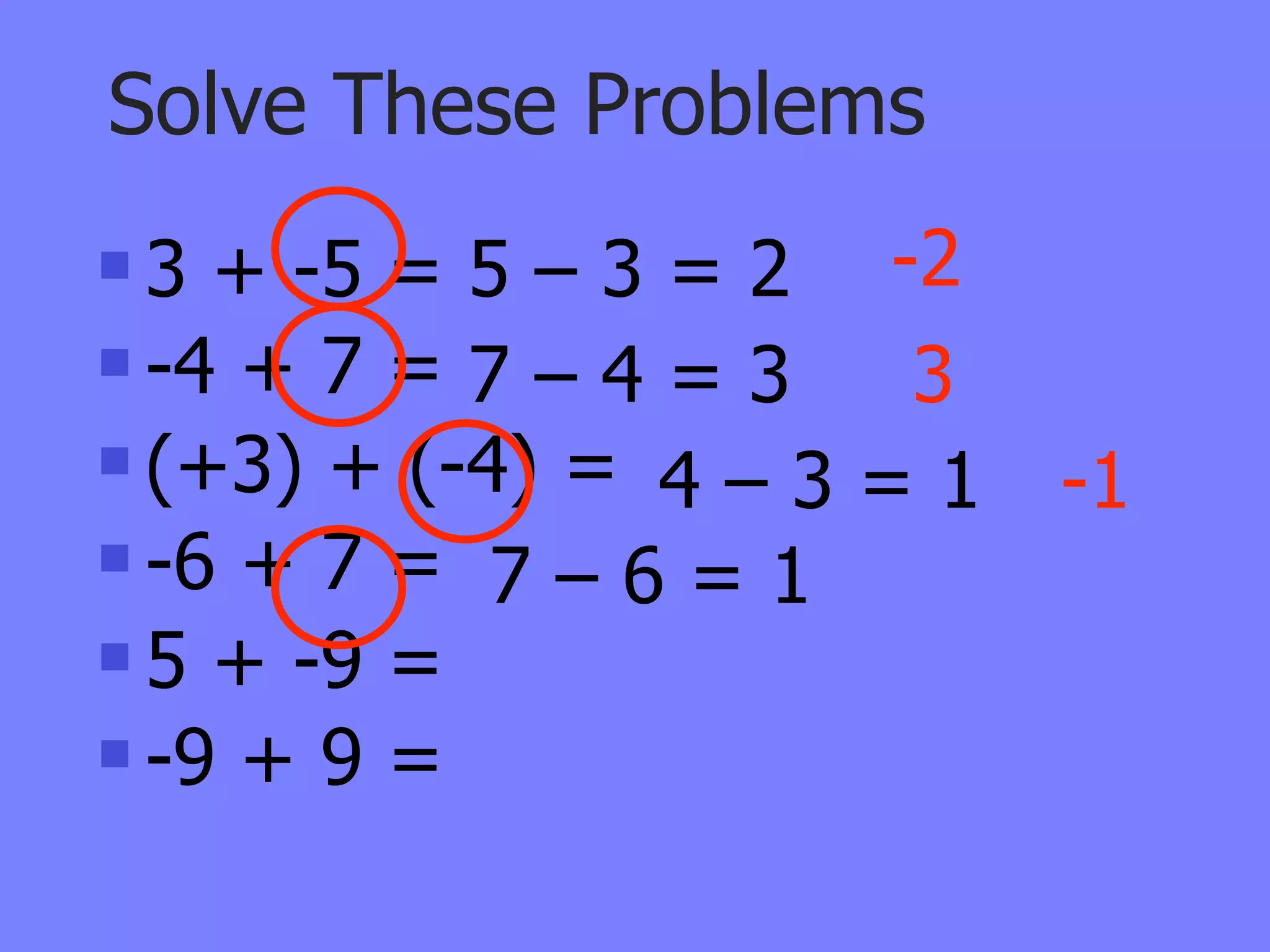 Solve These Problems
 3 + -5 = 5 – 3 = 2 -2
 -4 + 7 = 7 – 4 = 3  3
 (+3) + (-4) =
                 4–3=1    -1
 -6 + 7 =
            7–6=1
 5 + -9 =

 -9 + 9 =
 