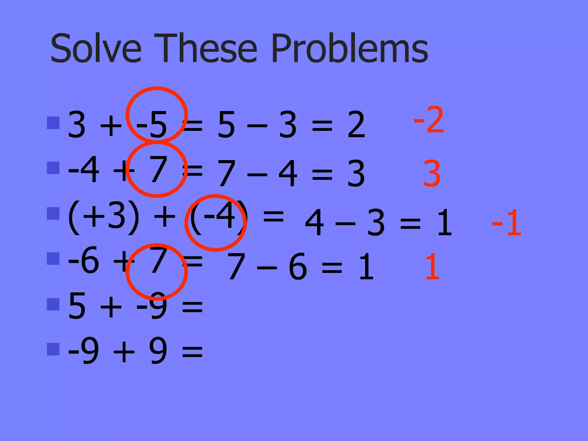 Solve These Problems
 3 + -5 = 5 – 3 = 2 -2
 -4 + 7 = 7 – 4 = 3  3
 (+3) + (-4) =
                 4–3=1    -1
 -6 + 7 =
            7–6=1 1
 5 + -9 =

 -9 + 9 =
 