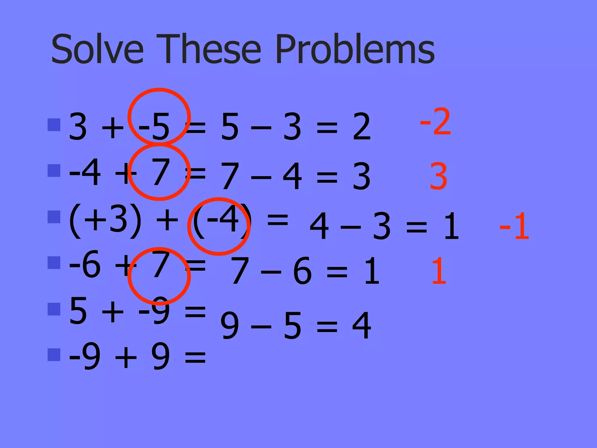 Solve These Problems
 3 + -5 = 5 – 3 = 2 -2
 -4 + 7 = 7 – 4 = 3  3
 (+3) + (-4) =
                 4–3=1    -1
 -6 + 7 =
            7–6=1 1
 5 + -9 =
           9–5=4
 -9 + 9 =
 