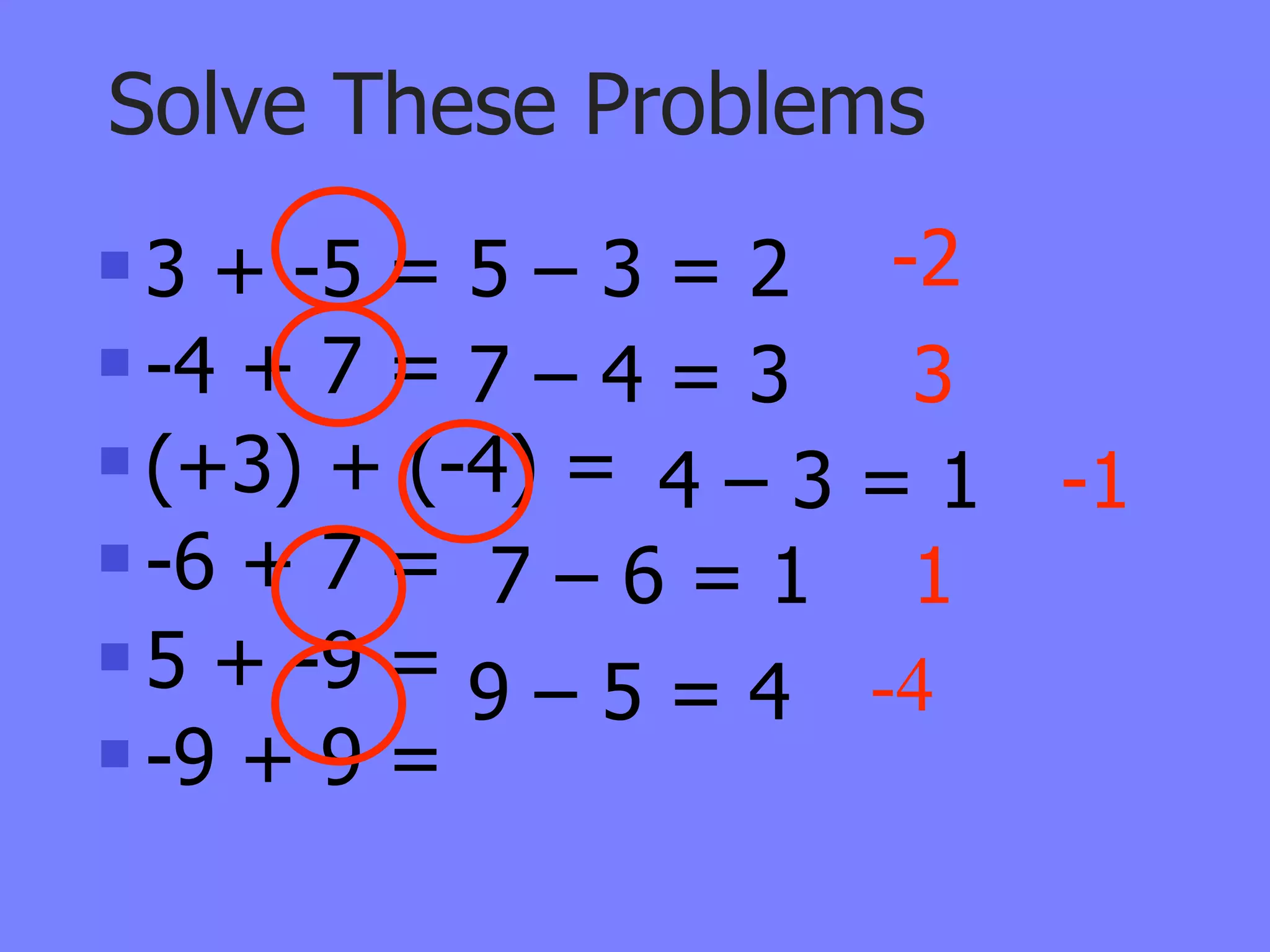 Solve These Problems
 3 + -5 = 5 – 3 = 2 -2
 -4 + 7 = 7 – 4 = 3  3
 (+3) + (-4) =
                 4–3=1    -1
 -6 + 7 =
            7–6=1 1
 5 + -9 =
           9 – 5 = 4 -4
 -9 + 9 =
 