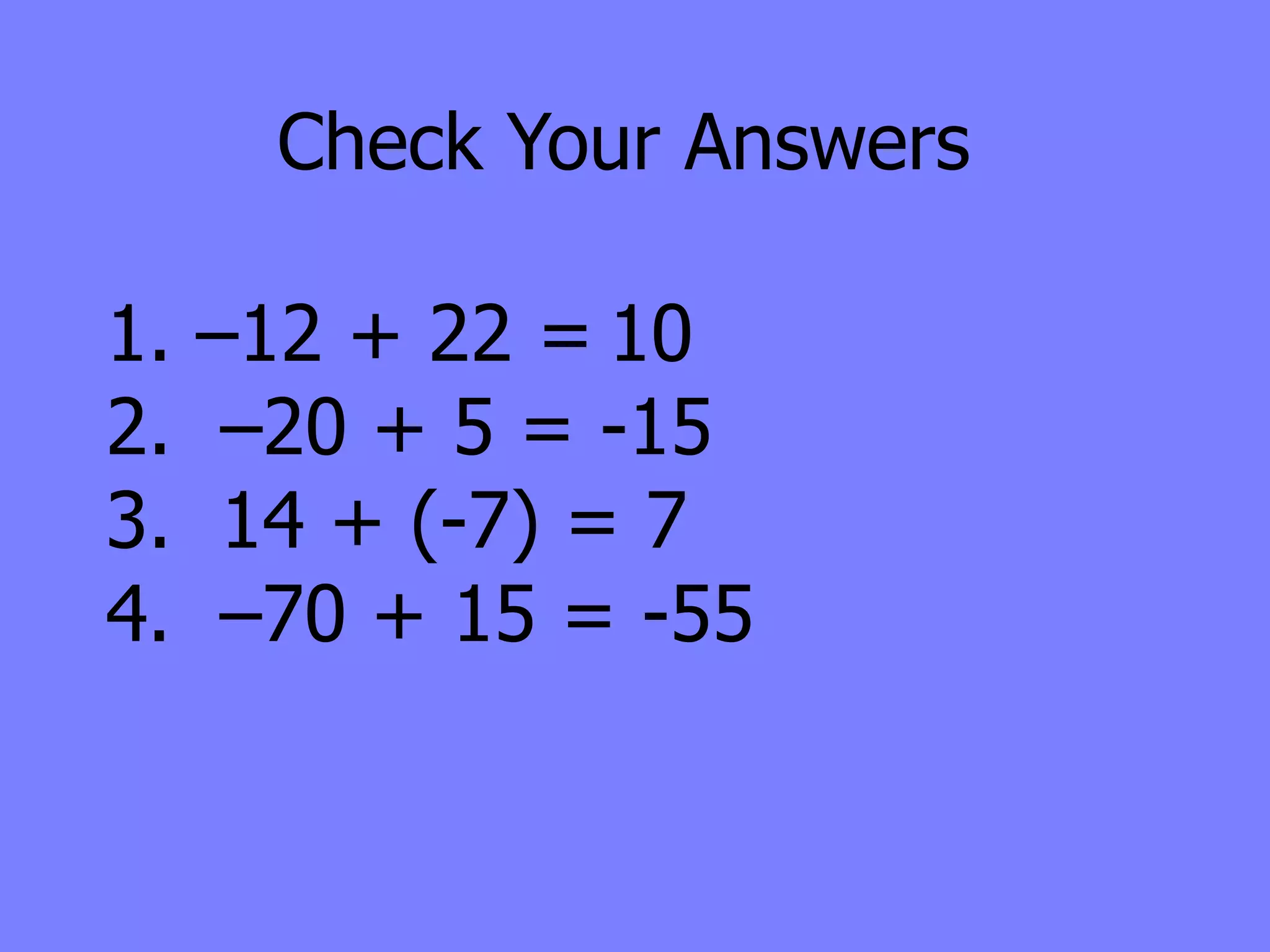 Check Your Answers

1.   –12 + 22 = 10
2.    –20 + 5 = -15
3.    14 + (-7) = 7
4.    –70 + 15 = -55
 