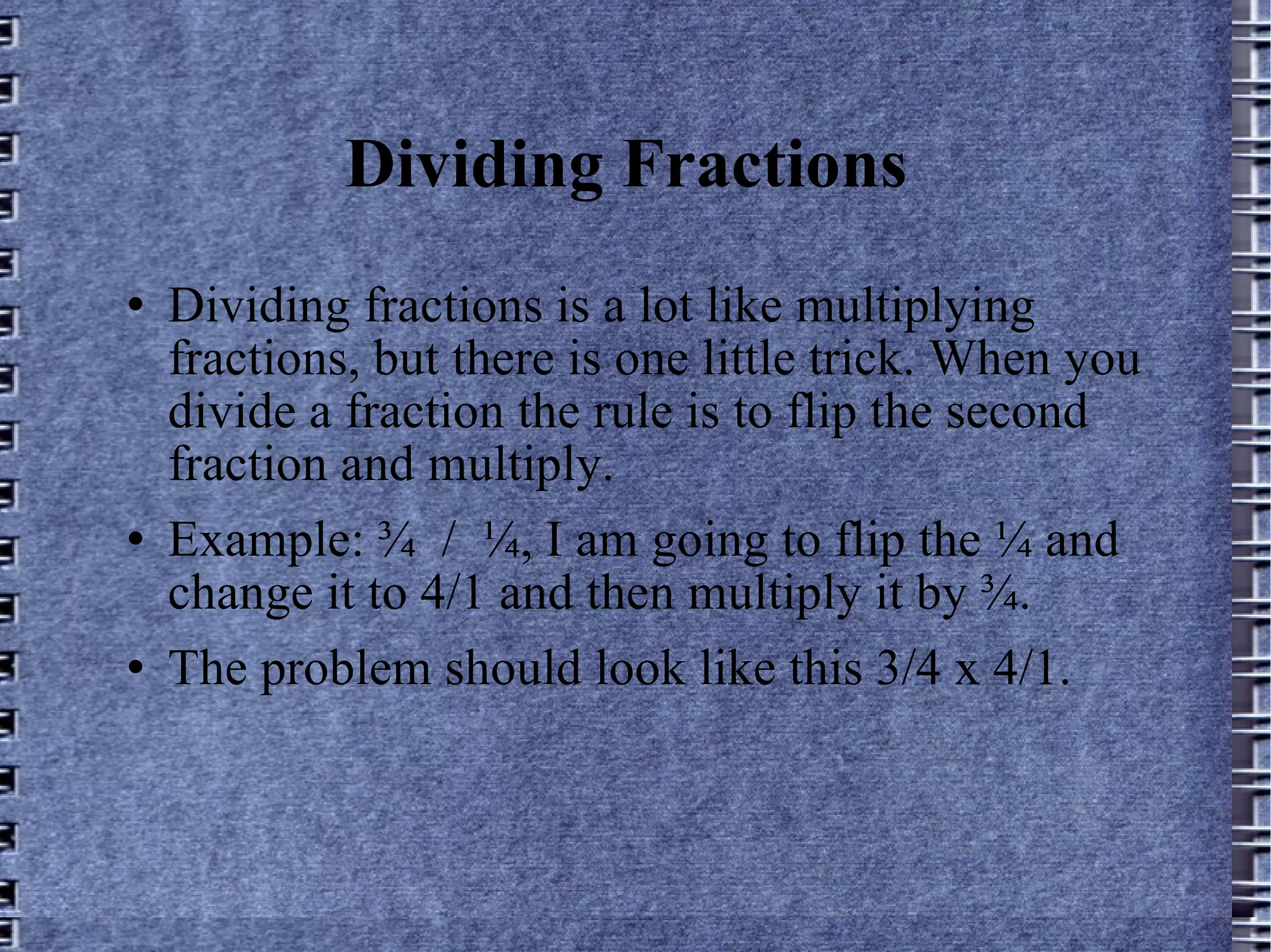 Dividing Fractions Dividing fractions is a lot like multiplying fractions, but there is one little trick. When you divide a fraction the rule is to flip the second fraction and multiply. Example: ¾  /  ¼, I am going to flip the ¼ and change it to 4/1 and then multiply it by ¾. The problem should look like this 3/4 x 4/1.  
