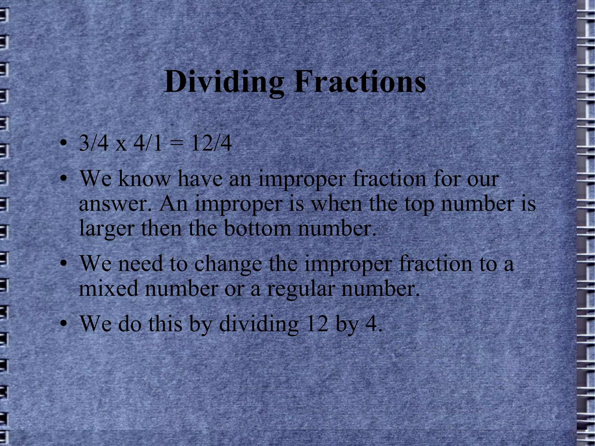 Dividing Fractions 3/4 x 4/1 = 12/4 We know have an improper fraction for our answer. An improper is when the top number is larger then the bottom number. We need to change the improper fraction to a mixed number or a regular number.  We do this by dividing 12 by 4. 