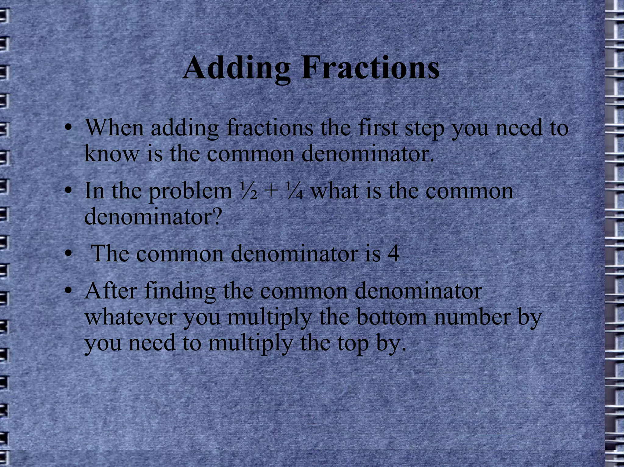 Adding Fractions When adding fractions the first step you need to know is the common denominator.  In the problem ½ + ¼ what is the common denominator? The common denominator is 4 After finding the common denominator whatever you multiply the bottom number by you need to multiply the top by. 