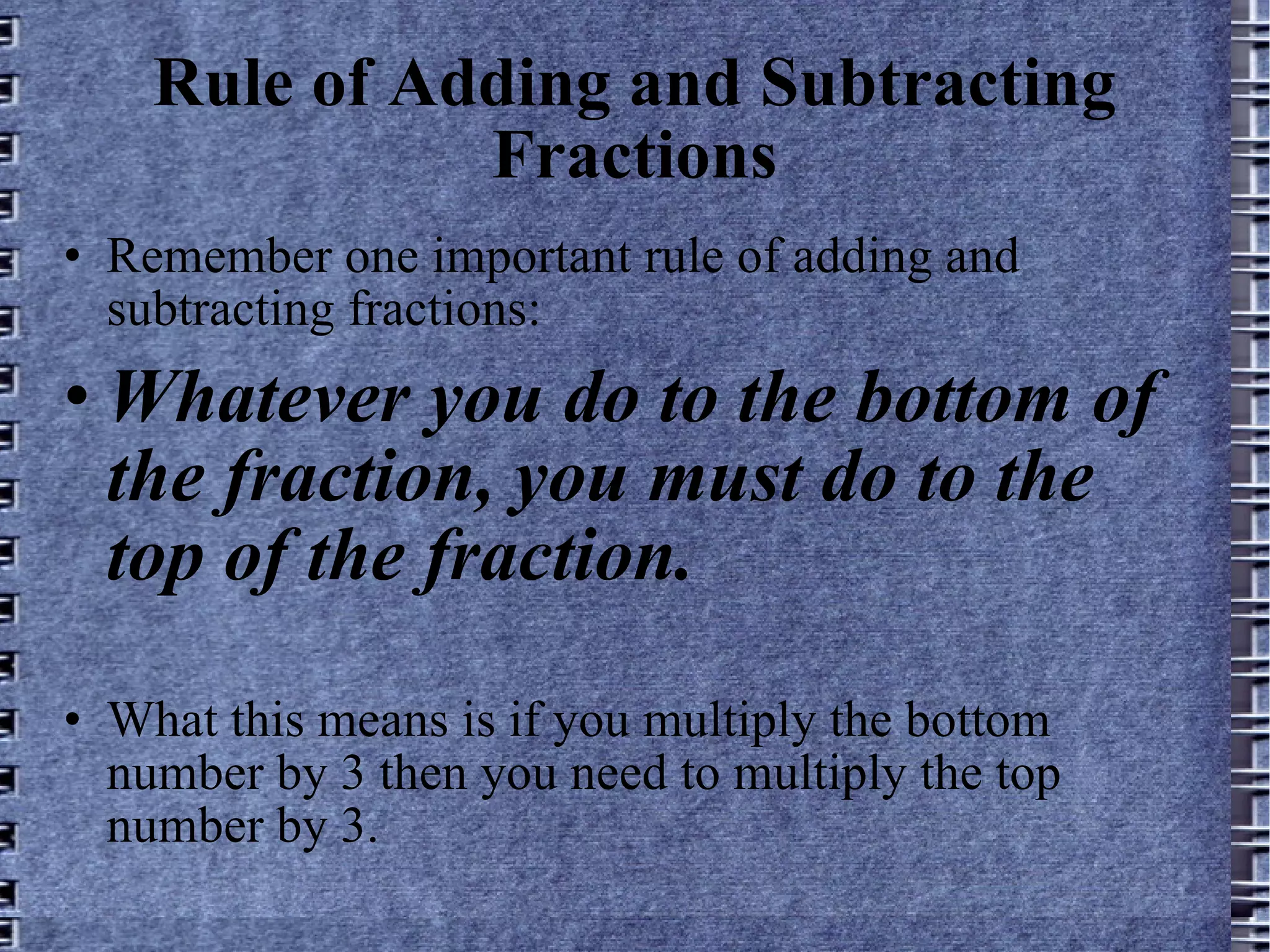 Rule of Adding and Subtracting Fractions Remember one important rule of adding and subtracting fractions: Whatever you do to the bottom of the fraction, you must do to the top of the fraction. What this means is if you multiply the bottom number by 3 then you need to multiply the top number by 3.  