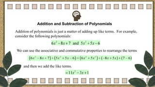 Addition and Subtraction of Polynomials
Addition of polynomials is just a matter of adding up like terms. For example,
consider the following polynomials:
We can use the associative and commutative properties to rearrange the terms
and then we add the like terms.
 