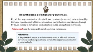 Know the basic definitions for polynomials.
Recall that any combination of variables or constants (numerical values) joined by
the basic operations of addition, subtraction, multiplication, and division (except
by 0), or raising to powers or taking roots is called an algebraic expression.
Polynomials are the simplest kind of algebraic expression.
 