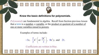 Know the basic definitions for polynomials.
Polynomials are fundamental in algebra. Recall from Section previous lesson
that a term is a number, a variable, or the product or quotient of a number of
one or more variables raised to powers.
Examples of terms include:
Coefficients are written in blue.
 
