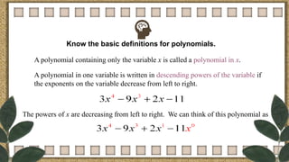 Know the basic definitions for polynomials.
A polynomial containing only the variable x is called a polynomial in x.
A polynomial in one variable is written in descending powers of the variable if
the exponents on the variable decrease from left to right.
The powers of x are decreasing from left to right. We can think of this polynomial as
 