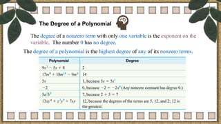 The Degree of a Polynomial
The degree of a nonzero term with only one variable is the exponent on the
variable. The number 0 has no degree.
The degree of a polynomial is the highest degree of any of its nonzero terms.
 