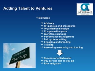 Adding Talent to Ventures

                Mid-Stage

                      Advisory
                      HR policies and procedures
                      Organizational design
                      Compensation plans
                      Workforce planning
                      Performance management
                      Full cycle recruiting
                      Engaging and branding
                      Training
                      Assessing,measuring and tunning



                    Success oriented model
                    Pay per use and as you go
                    Risk mitigation
 