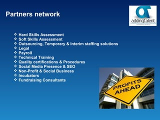 Partners network

     Hard Skills Assessment
     Soft Skills Assessment
     Outsourcing, Temporary & Interim staffing solutions
     Legal
     Payroll
     Technical Training
     Quality certifications & Procedures
     Social Media Presence & SEO
     Non-Profit & Social Business
     Incubators
     Fundraising Consultants
 