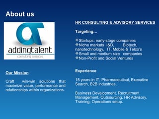 About us
                                      HR CONSULTING & ADVISORY SERVICES

                                      Targeting…

                                      Startups, early-stage companies
                                      Niche markets I&D,       Biotech,
                                      nanotechnology, IT, Mobile & Telco’s
                                      Small and medium size companies
                                      Non-Profit and Social Ventures


                                      Experience
Our Mission

Craft     win-win solutions that      15 years in IT, Pharmaceutical, Executive
maximize value, performance and       Search, B2B industries.
relationships within organizations.
                                      Business Development, Recruitment
                                      Management, Outsourcing, HR Advisory,
                                      Training, Operations setup.
 