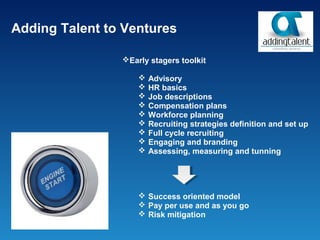 Adding Talent to Ventures

                Early stagers toolkit

                       Advisory
                       HR basics
                       Job descriptions
                       Compensation plans
                       Workforce planning
                       Recruiting strategies definition and set up
                       Full cycle recruiting
                       Engaging and branding
                       Assessing, measuring and tunning




                     Success oriented model
                     Pay per use and as you go
                     Risk mitigation
 