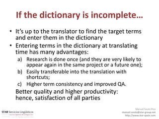 If the dictionary is incomplete…It’s up to the translator to find the target terms and enter them in the dictionaryEntering terms in the dictionary at translating time has many advantages:Research is done once (and they are very likely to appear again in the same project or a future one); Easily transferable into the translation with shortcuts; Higher term consistency and improved QA.  	Better quality and higher productivity: hence, satisfaction of all partiesManuel Souto Picomanuel.souto@star-group.nethttp://www.star-spain.com