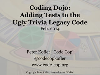 Coding Dojo:
Adding Tests to the
Ugly Trivia Legacy Code
Feb. 2014
Peter Kofler, ‘Code Cop’
@codecopkofler
www.code-cop.org
Copyright Peter Kofler, licensed under CC-BY.
 