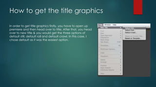 How to get the title graphics
In order to get title graphics firstly, you have to open up
premiere and then head over to title. After that, you head
over to new title & you would get the three options of
default still, default roll and default crawl. In this case, I
chose default as it was the easiest option.
 