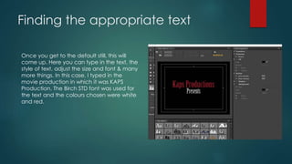 Finding the appropriate text
Once you get to the default still, this will
come up. Here you can type in the text, the
style of text, adjust the size and font & many
more things. In this case, I typed in the
movie production in which it was KAPS
Production. The Birch STD font was used for
the text and the colours chosen were white
and red.
 