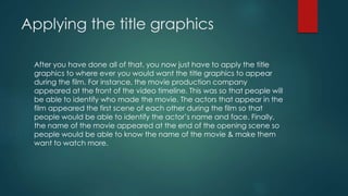 Applying the title graphics
After you have done all of that, you now just have to apply the title
graphics to where ever you would want the title graphics to appear
during the film. For instance, the movie production company
appeared at the front of the video timeline. This was so that people will
be able to identify who made the movie. The actors that appear in the
film appeared the first scene of each other during the film so that
people would be able to identify the actor’s name and face. Finally,
the name of the movie appeared at the end of the opening scene so
people would be able to know the name of the movie & make them
want to watch more.
 