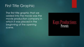 First Title Graphic
The first title graphic that we
added into the movie was the
movie production company in
which it was placed in the
beginning of the opening
scene.
 