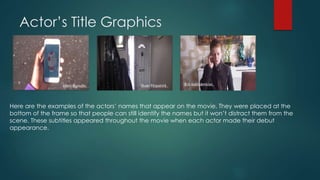 Actor’s Title Graphics
Here are the examples of the actors’ names that appear on the movie. They were placed at the
bottom of the frame so that people can still identify the names but it won’t distract them from the
scene. These subtitles appeared throughout the movie when each actor made their debut
appearance.
 