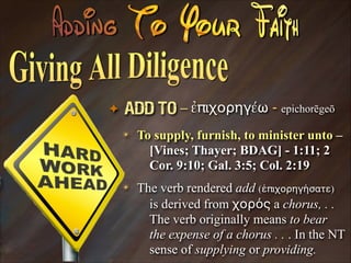 ✦

Add To – ἐπιχορηγέω - epichorēgeō
✴

To supply, furnish, to minister unto –
[Vines; Thayer; BDAG] - 1:11; 2
Cor. 9:10; Gal. 3:5; Col. 2:19

✴

The verb rendered add (ἐπιχορηγήσατε)
is derived from χορός a chorus, . .
The verb originally means to bear
the expense of a chorus . . . In the NT
sense of supplying or providing.

 