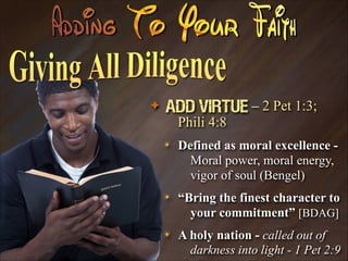 ✦

Add Virtue – 2 Pet 1:3;
Phili 4:8
✴

Defined as moral excellence Moral power, moral energy,
vigor of soul (Bengel)

✴

“Bring the finest character to
your commitment” [BDAG]

✴

A holy nation - called out of
darkness into light - 1 Pet 2:9

 