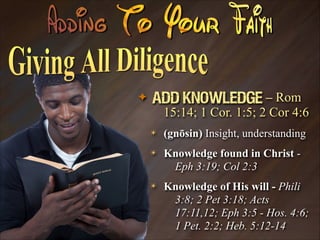 ✦

Add Knowledge – Rom
15:14; 1 Cor. 1:5; 2 Cor 4:6
✴

(gnōsin) Insight, understanding

✴

Knowledge found in Christ Eph 3:19; Col 2:3

✴

Knowledge of His will - Phili
3:8; 2 Pet 3:18; Acts
17:11,12; Eph 3:5 - Hos. 4:6;
1 Pet. 2:2; Heb. 5:12-14

 