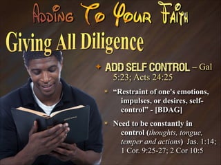 ✦

Add Self Control – Gal
5:23; Acts 24:25
✴

“Restraint of one's emotions,
impulses, or desires, selfcontrol” - [BDAG]

✴

Need to be constantly in
control (thoughts, tongue,
temper and actions) Jas. 1:14;
1 Cor. 9:25-27; 2 Cor 10:5

 