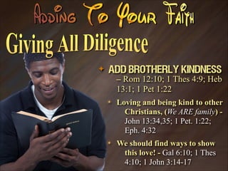 ✦

Add Brotherly Kindness
– Rom 12:10; 1 Thes 4:9; Heb
13:1; 1 Pet 1:22
✴

Loving and being kind to other
Christians, (We ARE family) John 13:34,35; 1 Pet. 1:22;
Eph. 4:32

✴

We should find ways to show
this love! - Gal 6:10; 1 Thes
4:10; 1 John 3:14-17

 
