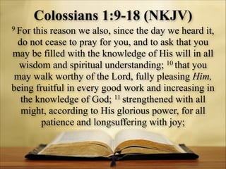 Colossians 1:9-18 (NKJV)
9 For

this reason we also, since the day we heard it,
do not cease to pray for you, and to ask that you
may be filled with the knowledge of His will in all
10 that you
wisdom and spiritual understanding;
may walk worthy of the Lord, fully pleasing Him,
being fruitful in every good work and increasing in
11 strengthened with all
the knowledge of God;
might, according to His glorious power, for all
patience and longsuffering with joy;

 