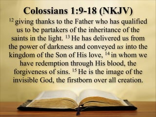 Colossians 1:9-18 (NKJV)
12 giving

thanks to the Father who has qualified
us to be partakers of the inheritance of the
13 He has delivered us from
saints in the light.
the power of darkness and conveyed us into the
kingdom of the Son of His love, 14 in whom we
have redemption through His blood, the
15 He is the image of the
forgiveness of sins.
invisible God, the firstborn over all creation.

 