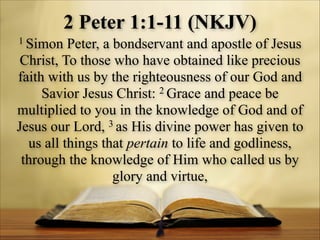 2 Peter 1:1-11 (NKJV)
1 Simon

Peter, a bondservant and apostle of Jesus
Christ, To those who have obtained like precious
faith with us by the righteousness of our God and
2 Grace and peace be
Savior Jesus Christ:
multiplied to you in the knowledge of God and of
Jesus our Lord, 3 as His divine power has given to
us all things that pertain to life and godliness,
through the knowledge of Him who called us by
glory and virtue,

 