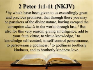 2 Peter 1:1-11 (NKJV)
4 by

which have been given to us exceedingly great
and precious promises, that through these you may
be partakers of the divine nature, having escaped the
corruption that is in the world through lust. 5 But
also for this very reason, giving all diligence, add to
your faith virtue, to virtue knowledge, 6 to
knowledge self-control, to self-control perseverance,
to perseverance godliness, 7 to godliness brotherly
kindness, and to brotherly kindness love.

 