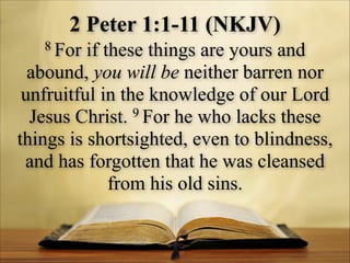 2 Peter 1:1-11 (NKJV)
8 For

if these things are yours and
abound, you will be neither barren nor
unfruitful in the knowledge of our Lord
9 For he who lacks these
Jesus Christ.
things is shortsighted, even to blindness,
and has forgotten that he was cleansed
from his old sins.

 