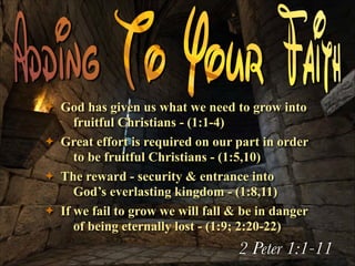 ✦
✦
✦
✦

God has given us what we need to grow into
fruitful Christians - (1:1-4)
Great effort is required on our part in order
to be fruitful Christians - (1:5,10)
The reward - security & entrance into
God’s everlasting kingdom - (1:8,11)
If we fail to grow we will fall & be in danger
of being eternally lost - (1:9; 2:20-22)

2 Peter 1:1-11

 