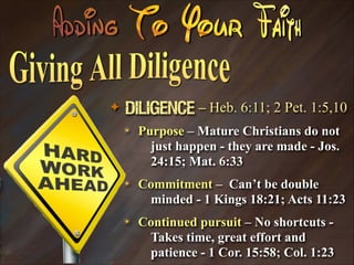 ✦

Diligence – Heb. 6:11; 2 Pet. 1:5,10
✴

Purpose – Mature Christians do not
just happen - they are made - Jos.
24:15; Mat. 6:33

✴

Commitment – Can’t be double
minded - 1 Kings 18:21; Acts 11:23

✴

Continued pursuit – No shortcuts Takes time, great effort and
patience - 1 Cor. 15:58; Col. 1:23

 